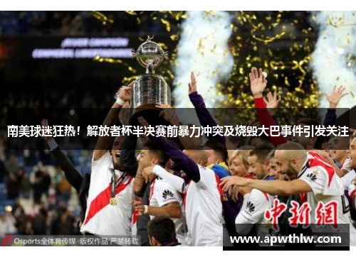 南美球迷狂热！解放者杯半决赛前暴力冲突及烧毁大巴事件引发关注