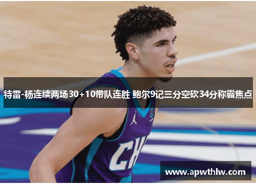 特雷-杨连续两场30+10带队连胜 鲍尔9记三分空砍34分称霸焦点