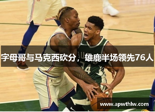 字母哥与马克西砍分，雄鹿半场领先76人