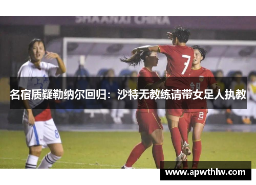 名宿质疑勒纳尔回归：沙特无教练请带女足人执教