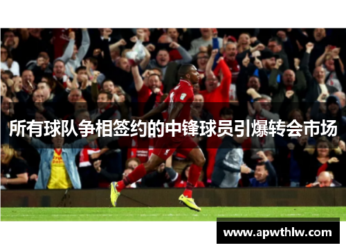 所有球队争相签约的中锋球员引爆转会市场