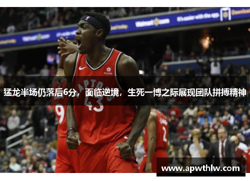 猛龙半场仍落后6分，面临逆境，生死一博之际展现团队拼搏精神