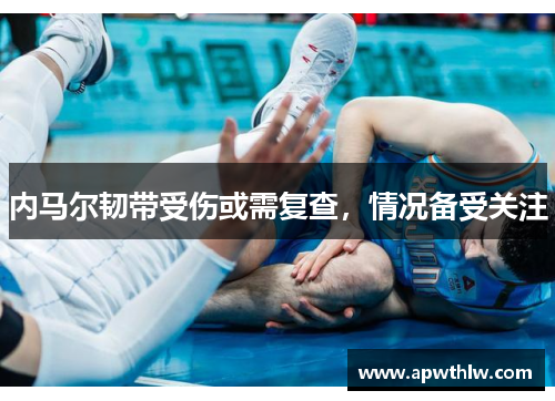 内马尔韧带受伤或需复查，情况备受关注