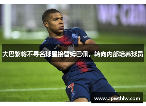大巴黎将不寻名球星接替姆巴佩，转向内部培养球员